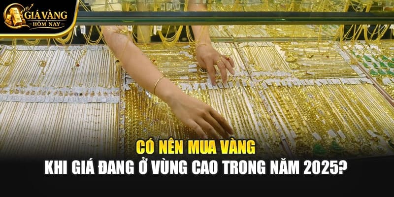 Có Nên Mua Vàng Khi Giá Đang Ở Vùng Cao Trong Năm 2025?